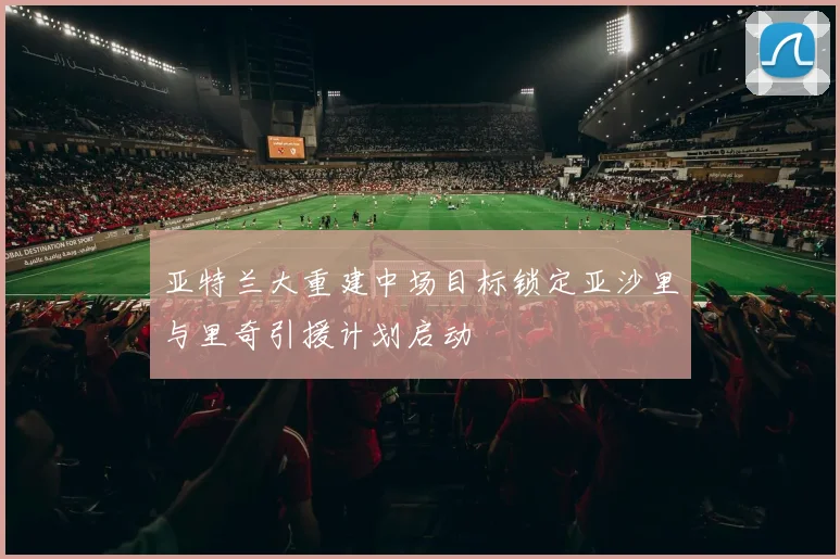 亚特兰大重建中场目标锁定亚沙里与里奇引援计划启动