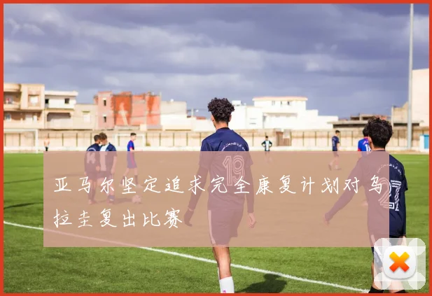 亚马尔坚定追求完全康复计划对乌拉圭复出比赛
