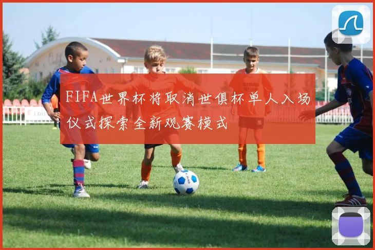 FIFA世界杯将取消世俱杯单人入场仪式探索全新观赛模式