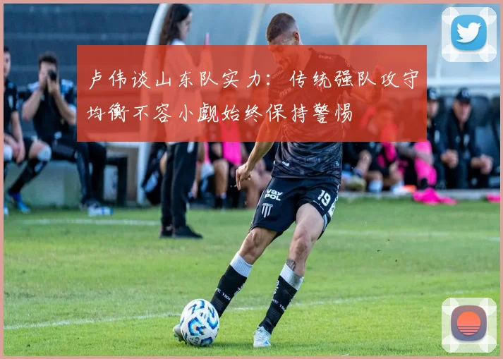 卢伟谈山东队实力：传统强队攻守均衡不容小觑始终保持警惕