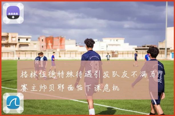 格林伍德特殊待遇引发队友不满马赛主帅贝耶面临下课危机