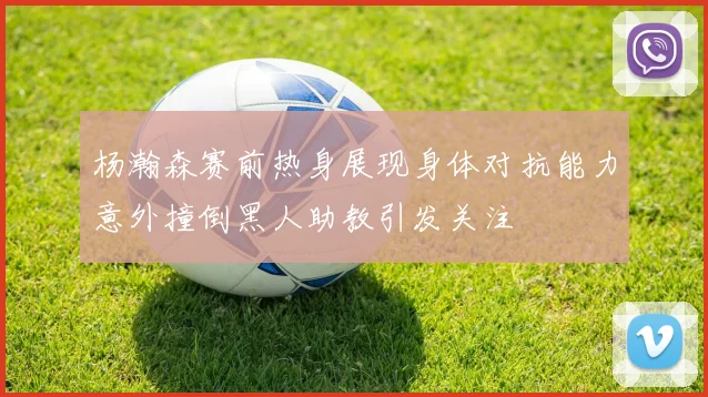 杨瀚森赛前热身展现身体对抗能力意外撞倒黑人助教引发关注