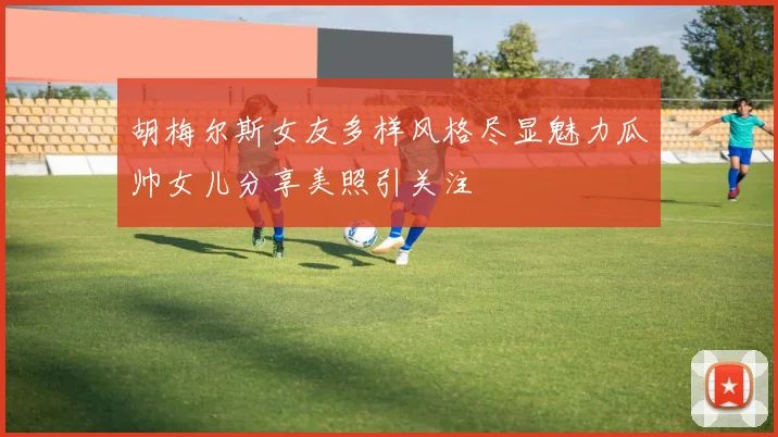 胡梅尔斯女友多样风格尽显魅力瓜帅女儿分享美照引关注