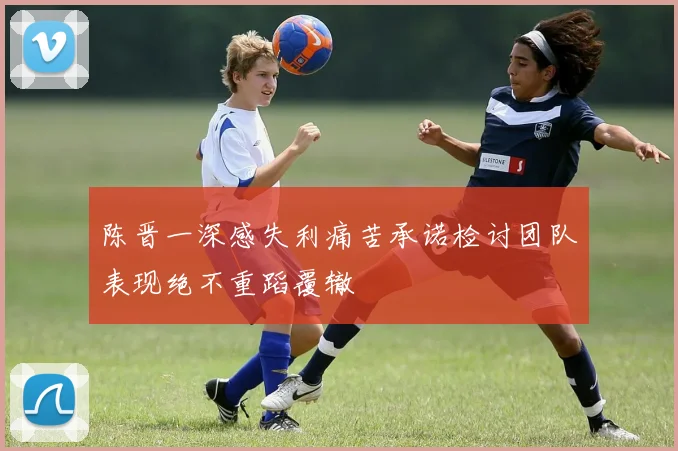 陈晋一深感失利痛苦承诺检讨团队表现绝不重蹈覆辙