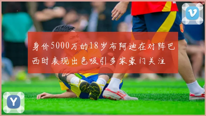 身价5000万的18岁布阿迪在对阵巴西时表现出色吸引多家豪门关注