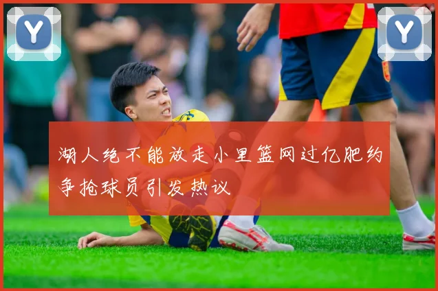 湖人绝不能放走小里篮网过亿肥约争抢球员引发热议