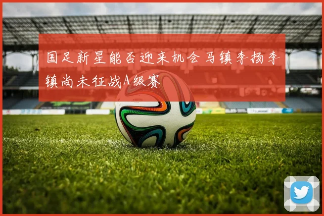 国足新星能否迎来机会马镇李扬李镇尚未征战A级赛