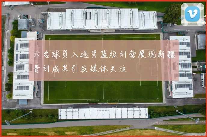 六名球员入选男篮短训营展现新疆青训成果引发媒体关注