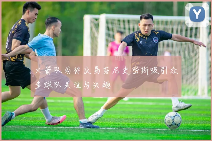 火箭队或将交易芬尼史密斯吸引众多球队关注与兴趣