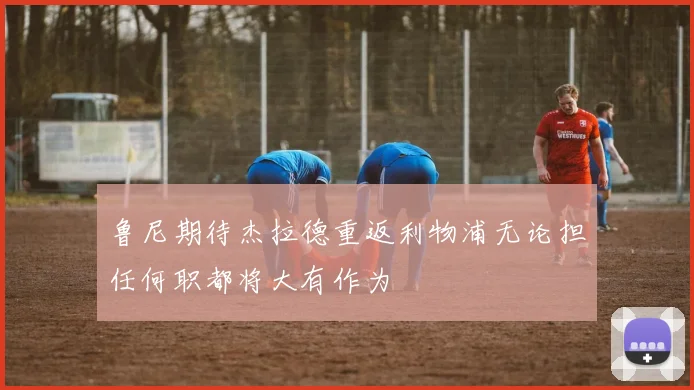 鲁尼期待杰拉德重返利物浦无论担任何职都将大有作为
