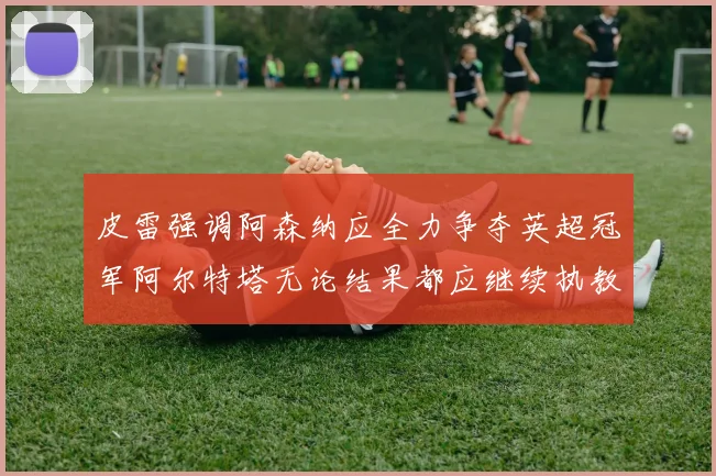 皮雷强调阿森纳应全力争夺英超冠军阿尔特塔无论结果都应继续执教